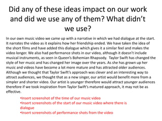 In our own music video we came up with a narrative in which we had dialogue at the start.
It narrates the video as it explains how her friendship ended. We have taken the idea of
the short films and have added this dialogue which gives it a similar feel and makes the
video longer. We also had performance shots in our video, although it doesn’t include
musical instruments, as seen in Queen’s Bohemian Rhapsody. Taylor Swift has changed the
style of her music and has changed her image over the years. As she has grown up her
music and videos have become a lot more mature and has attracted older audiences.
Although we thought that Taylor Swift’s approach was clever and an interesting way to
attract audiences, we thought that as a new singer, our artist would benefit more from a
simpler and shorter video. Our artist is younger therefore would attract younger audiences
therefore if we took inspiration from Taylor Swift’s matured approach, it may not be as
effective.
Did any of these ideas impact on our work
and did we use any of them? What didn’t
we use?
•Insert screenshot of the time of our music video
•Insert screenshots of the start of our music video where there is
dialogue
•Insert screenshots of performance shots from the video
 