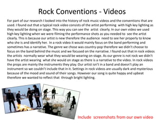 Rock Conventions - Videos
For part of our research I looked into the history of rock music videos and the conventions that are
used. I found out that a typical rock video consists of the artist performing with high key lighting as
they would be doing on stage. This way you can see the artist clearly. In our own video we used
high key lighting when we were filming the performance shots as you needed to see the artist
clearly. This is because our artist is new therefore the audience need to see her properly to know
who she is and identify her. In a rock video it would mainly focus on the band performing and
sometimes has a narrative. The genre we chose was country-pop therefore we didn’t choose to
focus on the band behind the music and we focused on the narrative. I found out that in rock videos
the artists normally wear what they would be wearing on stage. As our genre is not rock we didn’t
have the artist wearing what she would on stage as there is a narrative to the video. In rock videos
the props are mainly the instruments they play. Our artist isn’t in a band and doesn’t play an
instrument so we couldn’t include that in it. Settings in rock videos are usually dark and mysterious
because of the mood and sound of their songs. However our song is quite happy and upbeat
therefore we wanted to reflect that through bright lighting.
• Include screenshots from our own video
 