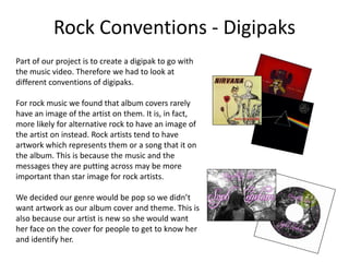 Rock Conventions - Digipaks
Part of our project is to create a digipak to go with
the music video. Therefore we had to look at
different conventions of digipaks.
For rock music we found that album covers rarely
have an image of the artist on them. It is, in fact,
more likely for alternative rock to have an image of
the artist on instead. Rock artists tend to have
artwork which represents them or a song that it on
the album. This is because the music and the
messages they are putting across may be more
important than star image for rock artists.
We decided our genre would be pop so we didn’t
want artwork as our album cover and theme. This is
also because our artist is new so she would want
her face on the cover for people to get to know her
and identify her.
 