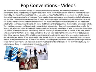 Pop Conventions - Videos
We also researched pop music to help us compare and indentify common features of different music video
conventions. It also helped us to pick a genre of our own based on what conventions and ideas we liked and were
inspired by. The typical features of pop videos are pretty obvious. We found that in pop music the artist is mainly
singing to the camera with a lot of close ups. There may be dance routines and sometimes they include a happy or
fun storyline. Our own song has a mixed feel to it as it is about letting go and moving on from something the artist
has found hard to deal with. In terms of conventions our music video does include a storyline and the video itself
gets brighter and happier near the end. We found that the majority of pop genre is dominated by female solo artists.
They mainly wear dressy outfits such as dresses and skirts although they do wear trousers depending on who the
artist is and what they prefer. For example more tomboy-like artists are more likely to wear trousers in a music video.
The clothes that the artists wear are normally bold and colourful, is normally what is in fashion at the time, and/or
what is suited to the theme of the video. Sometimes they will wear clothing that will show off their body such as
tight-fitting tops and dresses. This all adds to star image and how the artist wants to be seen by their audience. In
our own video we wanted to link it to the pop style and we did this by having our artist dressed in pretty skirts and
dresses in the performances and in shots in the woods. The settings of a pop music videos are pretty bright and are
based more in a studio or a fun place such as a club. We took this idea and used it in our own video by having our
artist sing and dance in a studio to give it more of a pop feel.
 