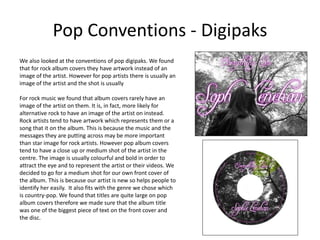 Pop Conventions - Digipaks
We also looked at the conventions of pop digipaks. We found
that for rock album covers they have artwork instead of an
image of the artist. However for pop artists there is usually an
image of the artist and the shot is usually
For rock music we found that album covers rarely have an
image of the artist on them. It is, in fact, more likely for
alternative rock to have an image of the artist on instead.
Rock artists tend to have artwork which represents them or a
song that it on the album. This is because the music and the
messages they are putting across may be more important
than star image for rock artists. However pop album covers
tend to have a close up or medium shot of the artist in the
centre. The image is usually colourful and bold in order to
attract the eye and to represent the artist or their videos. We
decided to go for a medium shot for our own front cover of
the album. This is because our artist is new so helps people to
identify her easily. It also fits with the genre we chose which
is country-pop. We found that titles are quite large on pop
album covers therefore we made sure that the album title
was one of the biggest piece of text on the front cover and
the disc.
 