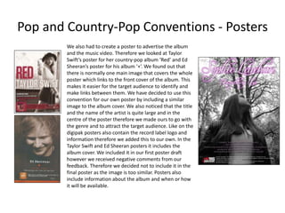 Pop and Country-Pop Conventions - Posters
We also had to create a poster to advertise the album
and the music video. Therefore we looked at Taylor
Swift’s poster for her country-pop album ‘Red’ and Ed
Sheeran’s poster for his album ‘+’. We found out that
there is normally one main image that covers the whole
poster which links to the front cover of the album. This
makes it easier for the target audience to identify and
make links between them. We have decided to use this
convention for our own poster by including a similar
image to the album cover. We also noticed that the title
and the name of the artist is quite large and in the
centre of the poster therefore we made ours to go with
the genre and to attract the target audience. Like on the
digipak posters also contain the record label logo and
information therefore we added this to our own. In the
Taylor Swift and Ed Sheeran posters it includes the
album cover. We included it in our first poster draft
however we received negative comments from our
feedback. Therefore we decided not to include it in the
final poster as the image is too similar. Posters also
include information about the album and when or how
it will be available.
 