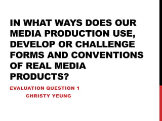 IN WHAT WAYS DOES OUR
MEDIA PRODUCTION USE,
DEVELOP OR CHALLENGE
FORMS AND CONVENTIONS
OF REAL MEDIA
PRODUCTS?
EVALUATION QUESTION 1
CHRISTY YEUNG
 