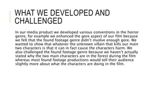 WHAT WE DEVELOPED AND
CHALLENGED
In our media product we developed various conventions in the horror
genre, for example we enhanced the gore aspect of our film because
we felt that the found footage genre didn’t involve enough gore. We
wanted to show that whatever the unknown villain that kills our main
two characters is that it can in fact cause the characters harm. We
also challenged the found footage genre because we haven’t actually
stated why the two main characters are in the forest during the film
whereas most found footage productions would tell their audience
slightly more about what the characters are doing in the film.
 
