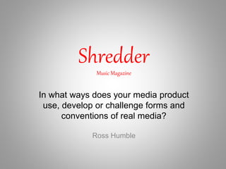 ShredderMusic Magazine
Ross Humble
In what ways does your media product
use, develop or challenge forms and
conventions of real media?
 