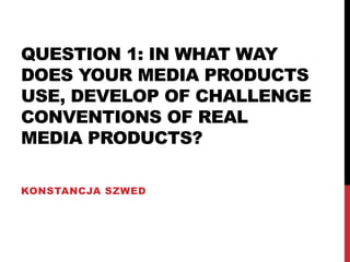 QUESTION 1: IN WHAT WAY
DOES YOUR MEDIA PRODUCTS
USE, DEVELOP OF CHALLENGE
CONVENTIONS OF REAL
MEDIA PRODUCTS?
KONSTANCJA SZWED
 
