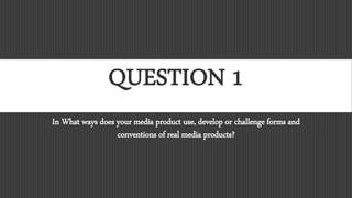 QUESTION 1
In What ways does your media product use, develop or challenge forms and
conventions of real media products?
 