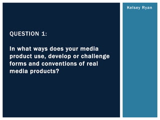 Kelsey Ryan
QUESTION 1:
In what ways does your media
product use, develop or challenge
forms and conventions of real
media products?
 