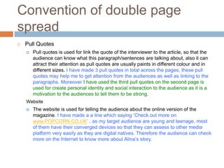 Convention of double page
spread
 Pull Quotes
 Pull quotes is used for link the quote of the interviewer to the article, so that the
audience can know what this paragraph/sentences are talking about, also it can
attract their attention as pull quotes are usually paints in different colour and in
different sizes. I have made 3 pull quotes in total across the pages, these pull
quotes may help me to get attention from the audiences as well as linking to the
paragraphs. Moreover I have used the third pull quotes on the second page is
used for create personal identity and social interaction to the audience as it is a
motivation to the audiences to tell them to be strong.
Website
 The website is used for telling the audience about the online version of the
magazine. I have made a a line which saying ‘Check out more on
www.POPCORN.CO.UK’ , as my target audience are young and teenage, most
of them have their converged devices so that they can assess to other media
platform very easily as they are digital natives. Therefore the audience can check
more on the Internet to know more about Alina’s story.
 