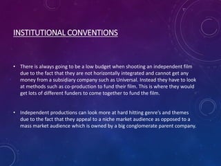 INSTITUTIONAL CONVENTIONS
• There is always going to be a low budget when shooting an independent film
due to the fact that they are not horizontally integrated and cannot get any
money from a subsidiary company such as Universal. Instead they have to look
at methods such as co-production to fund their film. This is where they would
get lots of different funders to come together to fund the film.
• Independent productions can look more at hard hitting genre’s and themes
due to the fact that they appeal to a niche market audience as opposed to a
mass market audience which is owned by a big conglomerate parent company.
 