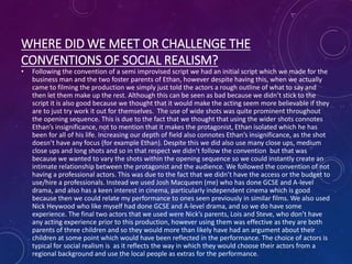 WHERE DID WE MEET OR CHALLENGE THE
CONVENTIONS OF SOCIAL REALISM?
• Following the convention of a semi improvised script we had an initial script which we made for the
business man and the two foster parents of Ethan, however despite having this, when we actually
came to filming the production we simply just told the actors a rough outline of what to say and
then let them make up the rest. Although this can be seen as bad because we didn’t stick to the
script it is also good because we thought that it would make the acting seem more believable if they
are to just try work it out for themselves. The use of wide shots was quite prominent throughout
the opening sequence. This is due to the fact that we thought that using the wider shots connotes
Ethan’s insignificance, not to mention that it makes the protagonist, Ethan isolated which he has
been for all of his life. Increasing our depth of field also connotes Ethan’s insignificance, as the shot
doesn’t have any focus (for example Ethan). Despite this we did also use many close ups, medium
close ups and long shots and so in that respect we didn’t follow the convention but that was
because we wanted to vary the shots within the opening sequence so we could instantly create an
intimate relationship between the protagonist and the audience. We followed the convention of not
having a professional actors. This was due to the fact that we didn’t have the access or the budget to
use/hire a professionals. Instead we used Josh Macqueen (me) who has done GCSE and A-level
drama, and also has a keen interest in cinema, particularly independent cinema which is good
because then we could relate my performance to ones seen previously in similar films. We also used
Nick Heywood who like myself had done GCSE and A-level drama, and so we do have some
experience. The final two actors that we used were Nick’s parents, Lois and Steve, who don’t have
any acting experience prior to this production, however using them was effective as they are both
parents of three children and so they would more than likely have had an argument about their
children at some point which would have been reflected in the performance. The choice of actors is
typical for social realism is as it reflects the way in which they would choose their actors from a
regional background and use the local people as extras for the performance.
 