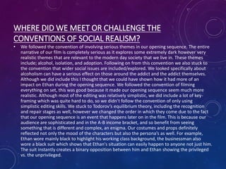 WHERE DID WE MEET OR CHALLENGE THE
CONVENTIONS OF SOCIAL REALISM?
• We followed the convention of involving serious themes in our opening sequence. The entire
narrative of our film is completely serious as it explores some extremely dark however very
realistic themes that are relevant to the modern day society that we live in. These themes
include; alcohol, isolation, and adoption. Following on from this convention we also stuck to
the convention that wider social issues are included/explored. We looked specifically about
alcoholism can have a serious effect on those around the addict and the addict themselves.
Although we did include this I thought that we could have shown how it had more of an
impact on Ethan during the opening sequence. We followed the convention of filming
everything on set, this was good because it made our opening sequence seem much more
realistic. Although most of the editing was relatively simplistic, we did include a lot of key-
framing which was quite hard to do, so we didn’t follow the convention of only using
simplistic editing skills. We stuck to Todorov’s equilibrium theory, including the recognition
and repair stages as well, however we changed the order in which they come due to the fact
that our opening sequence is an event that happens later on in the film. This is because our
audience are sophisticated and in the A-B income bracket, and so benefit from seeing
something that is different and complex, an enigma. Our costumes and props definitely
reflected not only the mood of the characters but also the persona’s as well. For example,
Ethan wore mainly black to highlight his working class background, the businessman also
wore a black suit which shows that Ethan's situation can easily happen to anyone not just him.
The suit instantly creates a binary opposition between him and Ethan showing the privileged
vs. the unprivileged.
 