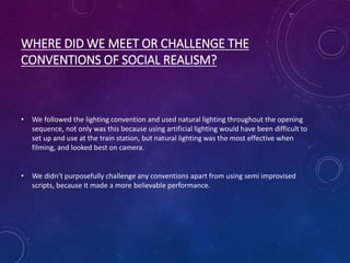 WHERE DID WE MEET OR CHALLENGE THE
CONVENTIONS OF SOCIAL REALISM?
• We followed the lighting convention and used natural lighting throughout the opening
sequence, not only was this because using artificial lighting would have been difficult to
set up and use at the train station, but natural lighting was the most effective when
filming, and looked best on camera.
• We didn’t purposefully challenge any conventions apart from using semi improvised
scripts, because it made a more believable performance.
 