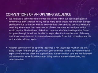 CONVENTIONS OF AN OPENING SEQUENCE
• We followed a conventional order for the credits within our opening sequence
however we didn’t include nearly half as many as we would had this been a proper
production due to the fact we had a very limited crew and also because we didn’t
need any where near the same amount of crew members as a real production
would require. The boldness of the font connotes all of the hardships that Ethan
has gone through he will not be able to forget about but also because of the way
that it has been distorted it connotes how desperate Ethan is to try and escape his
past and start all over again.
• Another convention of an opening sequence is not to give too much of the plot
away straight from the get go, you want your audience to have a problem to solve
especially if they are older and sophisticated audience which ours are. We followed
this convention as we found out from doing various audience feedbacks, and
questionnaires.
 
