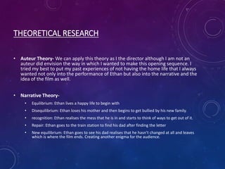 THEORETICAL RESEARCH
• Auteur Theory- We can apply this theory as I the director although I am not an
auteur did envision the way in which I wanted to make this opening sequence. I
tried my best to put my past experiences of not having the home life that I always
wanted not only into the performance of Ethan but also into the narrative and the
idea of the film as well.
• Narrative Theory-
• Equilibrium: Ethan lives a happy life to begin with
• Disequilibrium: Ethan loses his mother and then begins to get bullied by his new family.
• recognition: Ethan realises the mess that he is in and starts to think of ways to get out of it.
• Repair: Ethan goes to the train station to find his dad after finding the letter
• New equilibrium: Ethan goes to see his dad realises that he hasn’t changed at all and leaves
which is where the film ends. Creating another enigma for the audience.
 