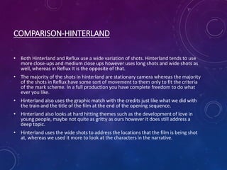 COMPARISON-HINTERLAND
• Both Hinterland and Reflux use a wide variation of shots. Hinterland tends to use
more close-ups and medium close ups however uses long shots and wide shots as
well, whereas in Reflux It is the opposite of that.
• The majority of the shots in hinterland are stationary camera whereas the majority
of the shots in Reflux have some sort of movement to them only to fit the criteria
of the mark scheme. In a full production you have complete freedom to do what
ever you like.
• Hinterland also uses the graphic match with the credits just like what we did with
the train and the title of the film at the end of the opening sequence.
• Hinterland also looks at hard hitting themes such as the development of love in
young people, maybe not quite as gritty as ours however it does still address a
deep topic.
• Hinterland uses the wide shots to address the locations that the film is being shot
at, whereas we used it more to look at the characters in the narrative.
 