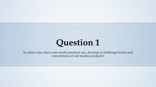 Question 1
In what ways does your media product use, develop or challenge forms and
conventions of real media products?
 