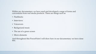 Within my documentary we have used and developed a range of forms and
conventions from real media products. These are things such as:
▪ Flashbacks
▪ Interviews
▪ Voiceovers
▪ Background music
▪ The use of a green screen
▪ Micro elements
And throughout this PowerPoint I will show how in our documentary we have done
this.
 