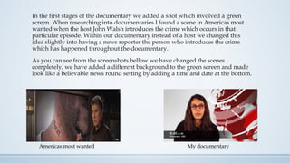 In the first stages of the documentary we added a shot which involved a green
screen. When researching into documentaries I found a scene in Americas most
wanted when the host John Walsh introduces the crime which occurs in that
particular episode. Within our documentary instead of a host we changed this
idea slightly into having a news reporter the person who introduces the crime
which has happened throughout the documentary.
As you can see from the screenshots bellow we have changed the scenes
completely, we have added a different background to the green screen and made
look like a believable news round setting by adding a time and date at the bottom.
My documentaryAmericas most wanted
 