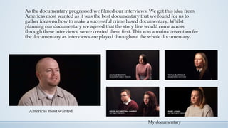 As the documentary progressed we filmed our interviews. We got this idea from
Americas most wanted as it was the best documentary that we found for us to
gather ideas on how to make a successful crime based documentary. Whilst
planning our documentary we agreed that the story line would come across
through these interviews, so we created them first. This was a main convention for
the documentary as interviews are played throughout the whole documentary.
My documentary
Americas most wanted
 