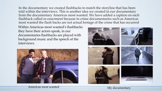 In the documentary we created flashbacks to match the storyline that has been
told within the interviews. This is another idea we created in our documentary
from the documentary Americas most wanted. We have added a caption on each
flashback called re-enactment because in crime documentaries such as Americas
most wanted the flash backs are not actual footage of the crime that has occurred
Within Americas most wanted’s flashbacks
they have their actors speak, in our
documentaries flashbacks are played with
background music and the speech of the
interviews.
My documentaryAmericas most wanted
 