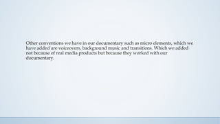 Other conventions we have in our documentary such as micro elements, which we
have added are voiceovers, background music and transitions. Which we added
not because of real media products but because they worked with our
documentary.
 