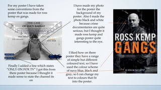 For my poster I have taken
some conventions from the
poster that was made for ross
kemp on gangs.
I have made my photo
for the poster the
background of my
poster. Also I made the
photo black and white
because crime
documentaries are quite
serious, but I thought it
made ross kemp and
gangs poster quite
interesting to the eye.
I liked how on there
poster they have a range
of simple but different
coloured text, so I have
used the colour scheme
of navy blue, black and
grey, so I can change my
text to colours that fit
into the poster.
Finally I added a line which states
“ONLY ON FOX TV” I got this from
there poster because I thought it
made sense to state the channel its
on
 