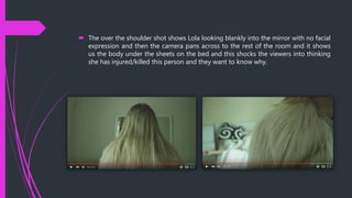  The over the shoulder shot shows Lola looking blankly into the mirror with no facial
expression and then the camera pans across to the rest of the room and it shows
us the body under the sheets on the bed and this shocks the viewers into thinking
she has injured/killed this person and they want to know why.
 