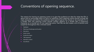 Conventions of opening sequence.
The reason for having an opening scene is to give the audience an idea for what the film is
about and to encourage them to carry on watching. Each opening scene should include the
main characters and show the audience what type of genre the movie is, for example if it is
a thriller then the opening scene should contain aspects of a thriller like a suspicious
character or a murder ect. In our opening scene i feel like we did create a lot of tension and
suspense throughout the 2 minute scene.
 Flashback
 Planning of landscape and location
 Narrations
 Action scene
 Production logos
 Title sequence
 Narrative content
 Soundtrack
 