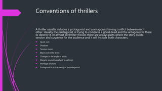 Conventions of thrillers
A thriller usually includes a protagonist and a antagonist having conflict between each
other. Usually the protagonist is trying to complete a good deed and the antagonist is there
to destroy it. In almost all thriller movies there are always parts where the story builds
tension and suspense for the audience and it will include both characters.
 Quick cuts
 Shadows
 Tension music
 Black and white shots
 Changes in the angle of shots
 Diegetic sound (usually of breathing)
 Montage of shots
 Protagonist is in the mercy of the antagonist
 