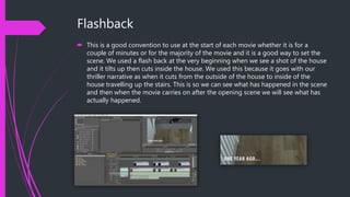 Flashback
 This is a good convention to use at the start of each movie whether it is for a
couple of minutes or for the majority of the movie and it is a good way to set the
scene. We used a flash back at the very beginning when we see a shot of the house
and it tilts up then cuts inside the house. We used this because it goes with our
thriller narrative as when it cuts from the outside of the house to inside of the
house travelling up the stairs. This is so we can see what has happened in the scene
and then when the movie carries on after the opening scene we will see what has
actually happened.
 