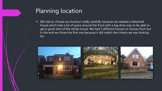 Planning location
 We had to choose our location really carefully because we needed a detached
house which had a lot of space around the front with a big drive way to be able to
get a good shot of the whole house. We had 3 different houses to choose from but
in the end we chose the first one because it did match the criteria we was looking
for.
 