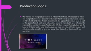 Production logos
 We created our own production logo in Adobe After Effects. We decided to make
our own production logo because we thought that it would give our video a sense
of individuality and make it seem modern with the types of colours we used as well
as the space effect. It look quite a long time for us to make but it got a lot easier to
make as time went on because Adobe After Effects is very confusing but we got the
hang of it. It also took a long time because we tried out a few different colours and
effects to make sure all 3 of us in our group liked it as well as it going with our
narrative.
 