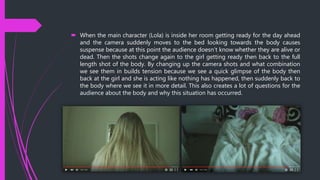  When the main character (Lola) is inside her room getting ready for the day ahead
and the camera suddenly moves to the bed looking towards the body causes
suspense because at this point the audience doesn't know whether they are alive or
dead. Then the shots change again to the girl getting ready then back to the full
length shot of the body. By changing up the camera shots and what combination
we see them in builds tension because we see a quick glimpse of the body then
back at the girl and she is acting like nothing has happened, then suddenly back to
the body where we see it in more detail. This also creates a lot of questions for the
audience about the body and why this situation has occurred.
 