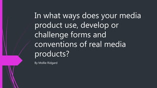 In what ways does your media
product use, develop or
challenge forms and
conventions of real media
products?
By Mollie Ridgard
 