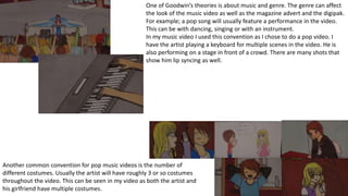 One of Goodwin’s theories is about music and genre. The genre can affect
the look of the music video as well as the magazine advert and the digipak.
For example; a pop song will usually feature a performance in the video.
This can be with dancing, singing or with an instrument.
In my music video I used this convention as I chose to do a pop video. I
have the artist playing a keyboard for multiple scenes in the video. He is
also performing on a stage in front of a crowd. There are many shots that
show him lip syncing as well.
Another common convention for pop music videos is the number of
different costumes. Usually the artist will have roughly 3 or so costumes
throughout the video. This can be seen in my video as both the artist and
his girlfriend have multiple costumes.
 