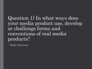 Question 1) In what ways does
your media product use, develop
or challenge forms and
conventions of real media
products?
Katie Yiacoumi
 