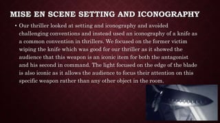MISE EN SCENE SETTING AND ICONOGRAPHY
• Our thriller looked at setting and iconography and avoided
challenging conventions and instead used an iconography of a knife as
a common convention in thrillers. We focused on the former victim
wiping the knife which was good for our thriller as it showed the
audience that this weapon is an iconic item for both the antagonist
and his second in command. The light focused on the edge of the blade
is also iconic as it allows the audience to focus their attention on this
specific weapon rather than any other object in the room.
 