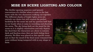 MISE EN SCENE LIGHTING AND COLOUR
The thriller opening sequence used generic
conventions of a thriller when it came to the last
scene with the two characters walking out together.
The different shades of bright lights were not
entirely our choice but still created the perfect
backdrop for the scene me and my partner both had
in our heads when it came to recording and shooting
the scene. The sky being dark set the mood for the
scene as it is slightly emotionless and only depicts
the deed that the characters are about to commit,
dark and faceless since they are both hiding their
identity. No filter was placed on this specific scene
just so that the mood of the final scene remained the
same without being tampered with in any shape or
form.
 