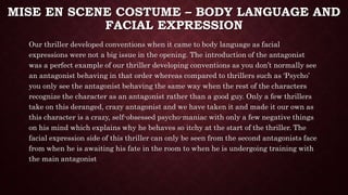 MISE EN SCENE COSTUME – BODY LANGUAGE AND
FACIAL EXPRESSION
Our thriller developed conventions when it came to body language as facial
expressions were not a big issue in the opening. The introduction of the antagonist
was a perfect example of our thriller developing conventions as you don’t normally see
an antagonist behaving in that order whereas compared to thrillers such as ‘Psycho’
you only see the antagonist behaving the same way when the rest of the characters
recognize the character as an antagonist rather than a good guy. Only a few thrillers
take on this deranged, crazy antagonist and we have taken it and made it our own as
this character is a crazy, self-obsessed psycho-maniac with only a few negative things
on his mind which explains why he behaves so itchy at the start of the thriller. The
facial expression side of this thriller can only be seen from the second antagonists face
from when he is awaiting his fate in the room to when he is undergoing training with
the main antagonist
 
