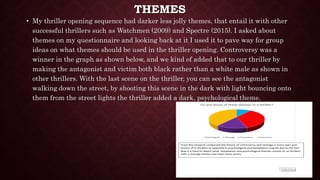 THEMES
• My thriller opening sequence had darker less jolly themes, that entail it with other
successful thrillers such as Watchmen (2009) and Spectre (2015). I asked about
themes on my questionnaire and looking back at it I used it to pave way for group
ideas on what themes should be used in the thriller opening. Controversy was a
winner in the graph as shown below, and we kind of added that to our thriller by
making the antagonist and victim both black rather than a white male as shown in
other thrillers. With the last scene on the thriller, you can see the antagonist
walking down the street, by shooting this scene in the dark with light bouncing onto
them from the street lights the thriller added a dark, psychological theme.
 