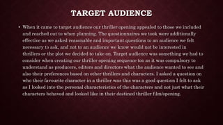 TARGET AUDIENCE
• When it came to target audience our thriller opening appealed to those we included
and reached out to when planning. The questionnaires we took were additionally
effective as we asked reasonable and important questions to an audience we felt
necessary to ask, and not to an audience we know would not be interested in
thrillers or the plot we decided to take on. Target audience was something we had to
consider when creating our thriller opening sequence too as it was compulsory to
understand as producers, editors and directors what the audience wanted to see and
also their preferences based on other thrillers and characters. I asked a question on
who their favourite character in a thriller was this was a good question I felt to ask
as I looked into the personal characteristics of the characters and not just what their
characters behaved and looked like in their destined thriller film/opening.
 