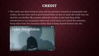 CREDIT
• The credit was done based on mine and my partners research on typography and
credits, the two were used to give forward ideas on how to make the credit into one
ideal for our thriller. My partner added the thriller to the back drop of the
introduction to our antagonist which was a bold move as it risked the attention
being taken from the character rather than it being shared between the two.
 