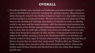 OVERALL
• Overall my thriller uses, develops and challenges convention through a variety of
ways as identified here and when watching the opening sequence. Questionnaires
taken during the research into thrillers helped as it gave us a step ladder to create
our final product as mentioned earlier. We used our research and planning to find
ways to use, develop and challenge conventions of a thriller to create an opening
suited to our taste and the target audience, with the characters and narrative the
main features of the thriller opening challenging conventions. We used sound as a
way to show that we could take a thriller convention and challenge it to our taste
rather than being like a majority of other thrillers. Contrapuntal sound was not
added in the thriller opening as seen in the Stepfather(1987) as we felt that our
thriller needed to show signs of cultural understanding of the scene through this. If
there is tension then we create that using sound. Thrillers often use Todorov’s
theory to display their narrative rather than attempting the others, whereas my
thriller used all three theories and blended them into one rather than using a
specific type.
 