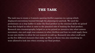 THE TASK
The task was to create a 2 minute opening thriller sequence in a group which
displayed conventions learned through the planning we partook. We used the
preliminary as a step ladder to make the final product as the minimal skills we gained
from that helped us when it came to the practical side of making the final product.
Research into cinematography helped us as we gained an incentive into what camera
movement, size and angle was common in other thrillers and how we could apply them
to our own thriller to allow for our research to add up. Research into other stuff such
as the five different elements that make up Mise en Scene was also something we
were allowed to look into when creating our final product.
 