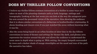 DOES MY THRILLER FOLLOW CONVENTIONS
• I believe my thriller follows common conventions of a thriller in some ways as it
takes on most of the planning elements such as body language, settings and
iconography. Looking at the last scene you can look at the way the antagonist puts
his arm around the presumed victim of the narrative, thus showing the audience
that it is shows similar conventions of a father/son or brother/brother relationship. It
shows bonding and closure even if you just watched the scene without knowing what
it was for.
• Also the scene being based in an urban location at later time in the day follows
conventions in terms of themes and setting; for themes the dark, and gloomy area
represents the tension around the plot and allows the audience to understand the
scene more in depth what is going on. With setting, the empty footpath surrounded
by trees and a darker shade of orange streetlights set the mood and tone of the path
the narrative has taken.
 