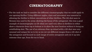 CINEMATOGRAPHY
• For the task we had to consider the different cinematography that we could apply to
our opening thriller. Using different angles, sizes and movement was essential in
allowing the thriller to follow conventions of other thrillers. The tilt shot seen in
Scream was used in the scene showing the house of the antagonist, this was a good
example of cinematography as tilt shots are used very often in thrillers to either
show a character from top to bottom or to show the next location without it being an
establishing shot. The use of an extreme close up mixed with a tilt shot was very
unusual and unique for us to try as we cut out different images from a tilt shot of
the antagonist and focused on each image of entire antagonist and cut it up into
extreme close ups, from the toe to head.
 