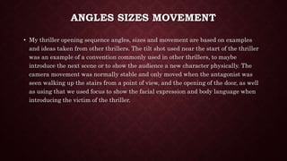ANGLES SIZES MOVEMENT
• My thriller opening sequence angles, sizes and movement are based on examples
and ideas taken from other thrillers. The tilt shot used near the start of the thriller
was an example of a convention commonly used in other thrillers, to maybe
introduce the next scene or to show the audience a new character physically. The
camera movement was normally stable and only moved when the antagonist was
seen walking up the stairs from a point of view, and the opening of the door, as well
as using that we used focus to show the facial expression and body language when
introducing the victim of the thriller.
 
