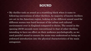SOUND
• My thriller took on sound as a stumbling block when it came to
following conventions of other thrillers. As majority of known thrillers
are set in the American region, looking at the different sound used for
different scenes was hard because of the urban and cultural
environment over in England compared to theirs. The sound in the
opening 20/30 seconds were conventional to that of other thrillers
intending to have an effect on their audience psychologically, as we
used parallel sound to ensure the scene was understood as being an
awkward introduction into the physical characteristics of the main
antagonist.
 