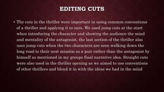 EDITING CUTS
• The cuts in the thriller were important in using common conventions
of a thriller and applying it to ours. We used jump cuts at the start
when introducing the character and showing the audience the mind
and mentality of the antagonist, the last section of the thriller also
uses jump cuts when the two characters are seen walking down the
long road to their next mission as a pair rather than the antagonist by
himself as mentioned in my groups final narrative idea. Straight cuts
were also used in the thriller opening as we aimed to use conventions
of other thrillers and blend it in with the ideas we had in the mind
 